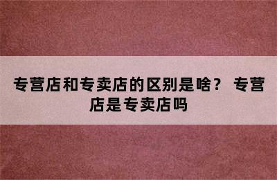 专营店和专卖店的区别是啥？ 专营店是专卖店吗